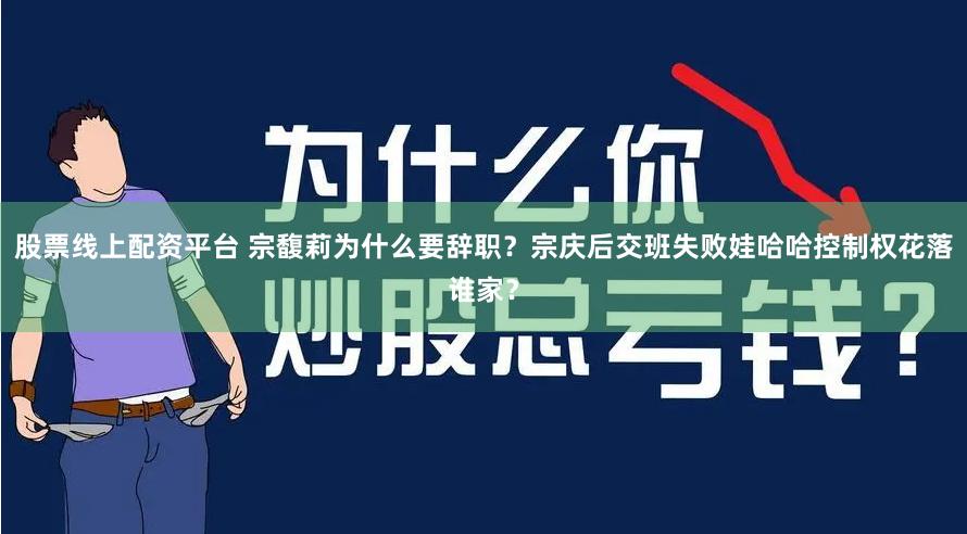 股票线上配资平台 宗馥莉为什么要辞职？宗庆后交班失败娃哈哈控制权花落谁家？