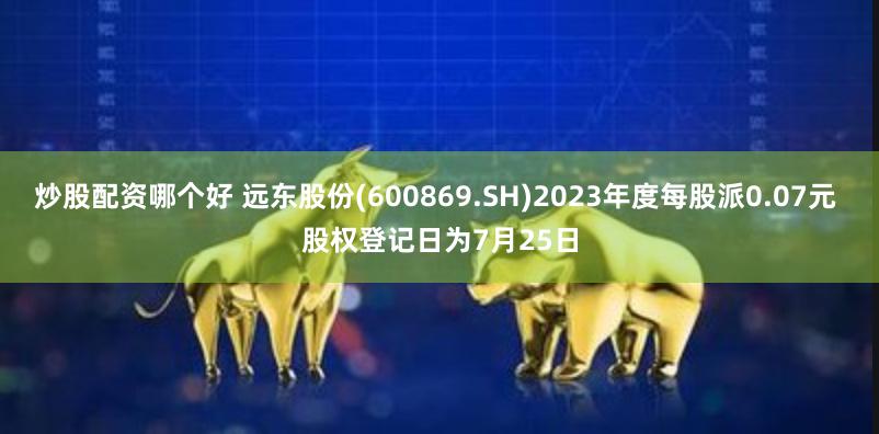 炒股配资哪个好 远东股份(600869.SH)2023年度每股派0.07元 股权登记日为7月25日