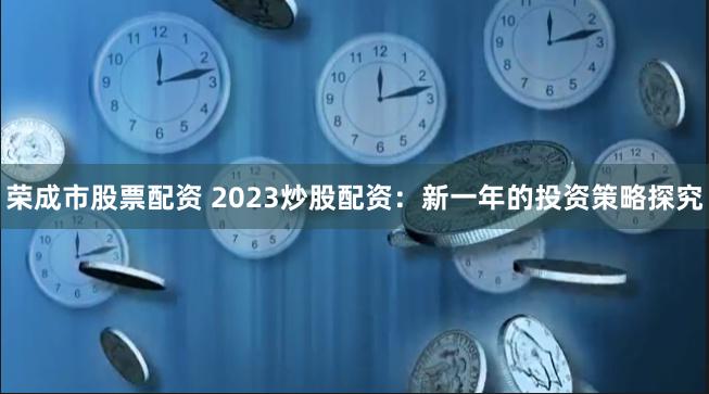 荣成市股票配资 2023炒股配资：新一年的投资策略探究