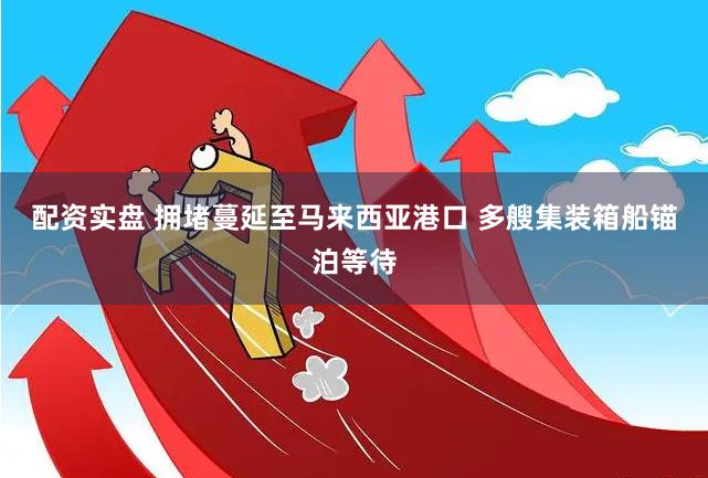 配资实盘 拥堵蔓延至马来西亚港口 多艘集装箱船锚泊等待