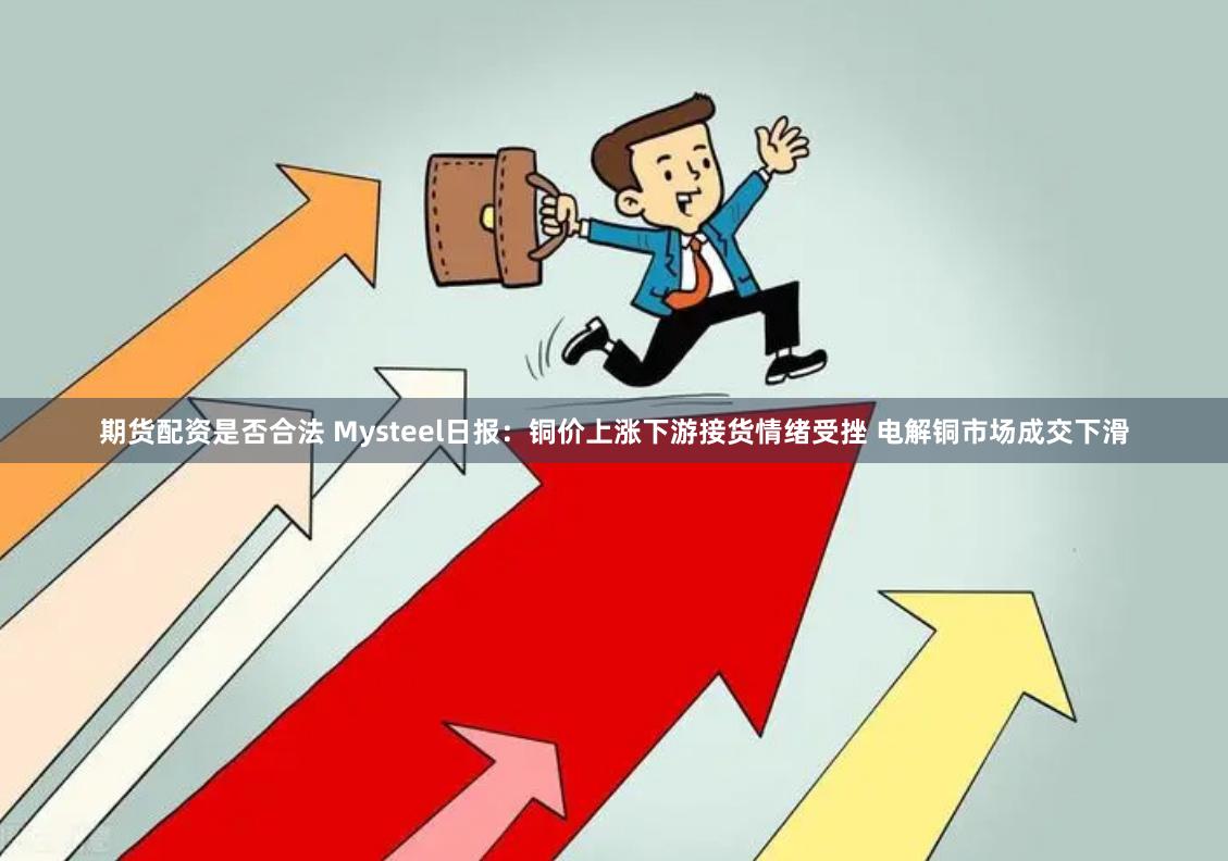 期货配资是否合法 Mysteel日报：铜价上涨下游接货情绪受挫 电解铜市场成交下滑