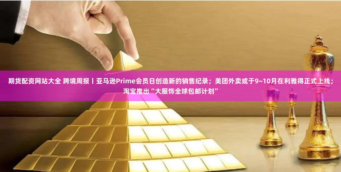 期货配资网站大全 跨境周报丨亚马逊Prime会员日创造新的销售纪录；美团外卖或于9~10月在利雅得正式上线；淘宝推出“大服饰全球包邮计划”