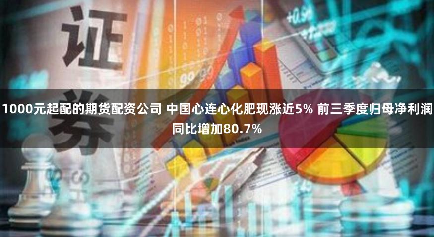 1000元起配的期货配资公司 中国心连心化肥现涨近5% 前三季度归母净利润同比增加80.7%