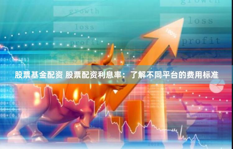 股票基金配资 股票配资利息率：了解不同平台的费用标准