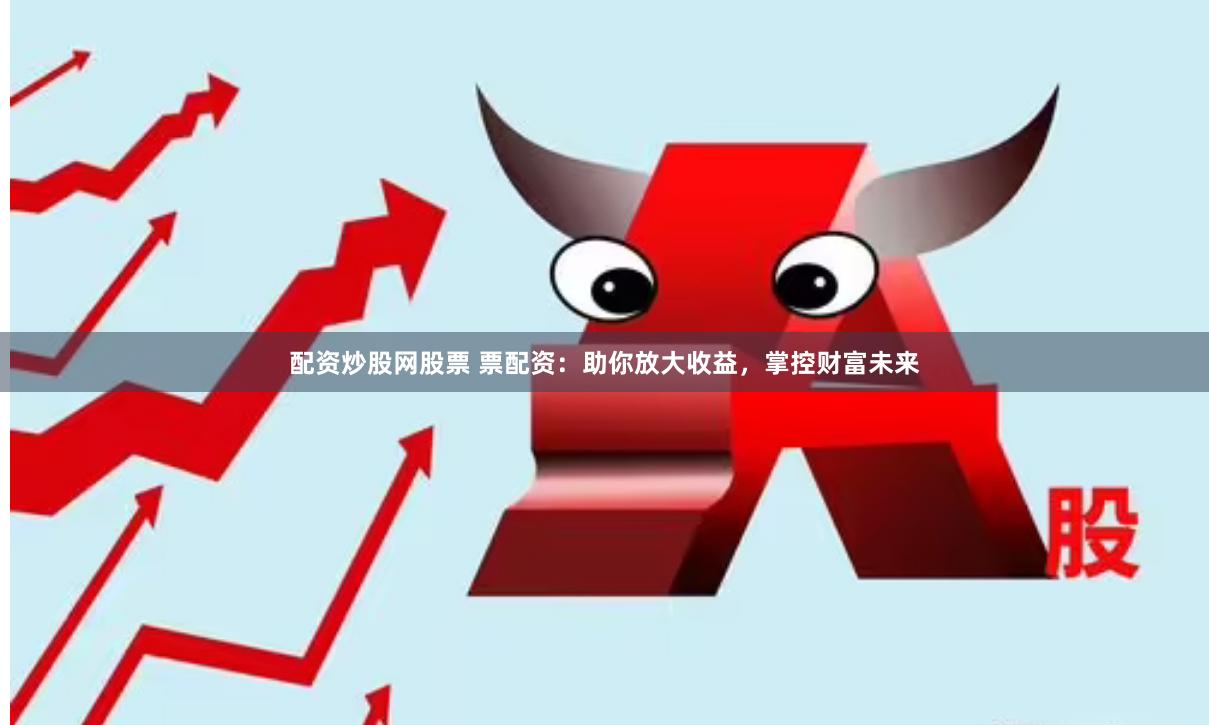 配资炒股网股票 票配资：助你放大收益，掌控财富未来