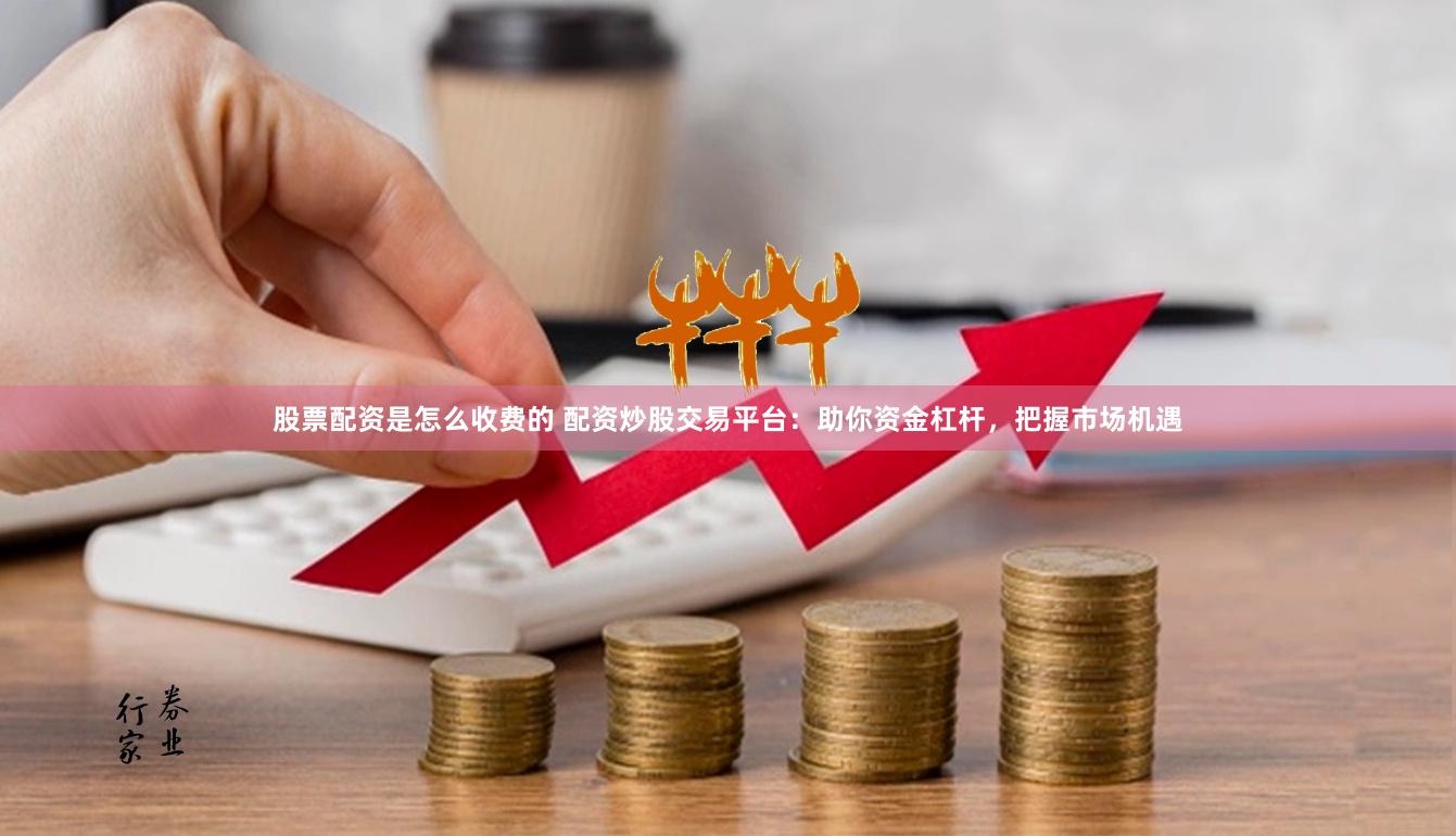 股票配资是怎么收费的 配资炒股交易平台：助你资金杠杆，把握市场机遇